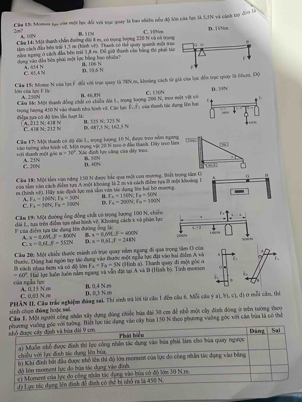 Momen lực của một lực đối với trục quay là bao nhiêu nếu độ lớn của lực là 5,5N và cảnh tay đòn là
2m? C. 10Nm D. 11Nm
A. 10N B. 11N
Câu 14: Một thanh chấn đường dải 8 m, có trọng lượng 220 N và có trọn
tâm cách đầu bên trái 1,5 m (hình vẽ). Thanh có thể quay quanh một trụ
nằm ngang ở cách đầu bên trái 1,8 m. Đề giữ thanh cân bằng thì phái tá
dụng vào đầu bên phải một lực bằng bao nhiều?
A. 454 N B. 106 N
C. 45,4 N D. 10,6 N
Câu 15: Mome N của lực F đổi với trục quay là 78N.m, khoảng cách từ giả của lực đến trục quay là 60cm. Độ
lớn của lực F là:
A. 250N B. 46.8N C. 130N D. 39N
Câu 16: Một thanh đồng chất có chiều dài L, trọng lượng 200 N, treo một vật có
B
trọng lượng 450 N vào thanh nhu hình vẽ, Các lực overline F_1:overline F_2 của thanh tác dụng lên hai
L/ 2
200N
điểm tựa có độ lớn lần luợt là:
A. 212 N; 438 N B. 325 N; 325 N
C. 438 N; 212 N D. 487,5 N; 162,5 N 450N
Câu 17: Một thanh có độ dài L, trọng lượng 10 N, được treo nằm ngang
vào tường như hình vẽ. Một trọng vật 20 N treo ở đầu thanh. Dây treo làm   Dây
với thanh một góc a=30°. Xác định lực căng của dây treo.
A. 25N B. 50N
C. 20N D. 40N  Ban lè 
Câu 18: Một tấm ván nặng 150 N được bắc qua một con mương. Biết trọng tâm G
của tấm ván cách điểm tựa A một khoảng là 2 m và cách điểm tựa B một khoảng 1 A G B
m (hình vẽ). Hãy xác định lực mà tấm ván tác dụng lên hai bờ mương.
A. F_A=100N;F_B=50N B. F_A=150N;F_B=50N
C. F_A=50N;F_B=100N D. F_A=200N;F_B=100N
Câu 19: Một đường ống đồng chất có trọng lượng 100 N, chiều
dài L, tựa trên điểm tựa như hình vẽ. Khoảng cách x và phản lực
F của điểm tựa tác dụng lên đường ống là: L / 2
A. x=0,69L;F=800N B. x=0,69L;F=400N 100N
500N
C. x=0,6L;F=552N D. x=0.6L;F=248N 200N
Câu 20: Một chiếc thước mành có trục quay nằm ngang đi qua trọng tâm O của^(thước. Dùng hai ngón tay tác dụng vào thước một ngẫu lực đặt vào hai điểm A và A F F、
B cách nhau 6cm và có độ lớn F_A)=F_B=5N (Hình a). Thanh quay đi một góc α
=60^0 T. Hai lực luôn luôn nằm ngang và vẫn đặt tại A và B (Hình b). Tính momen ○●
Fn
của ngẫu lực
A. 0,15 N.m B. 0,4 N.m B B
C. 0,03 N.m D. 0,3 N.m
PHẢN II. Câu trắc nghiệm đúng sai. Thí sinh trá lời từ câu 1 đến câu 6. Mỗi câu ý a), b), c), d) ở mỗi câu, thí
sinh chọn đúng hoặc sai.
Câu 1. Một người công nhân xây dựng dùng chiếc búa dài 30 cm để nhổ một cây đinh đóng ở trên tường theo
góc với tường. Biết lực tác dụng vào cây búa 150 N theo phương vuông góc với cán bủa là có thể