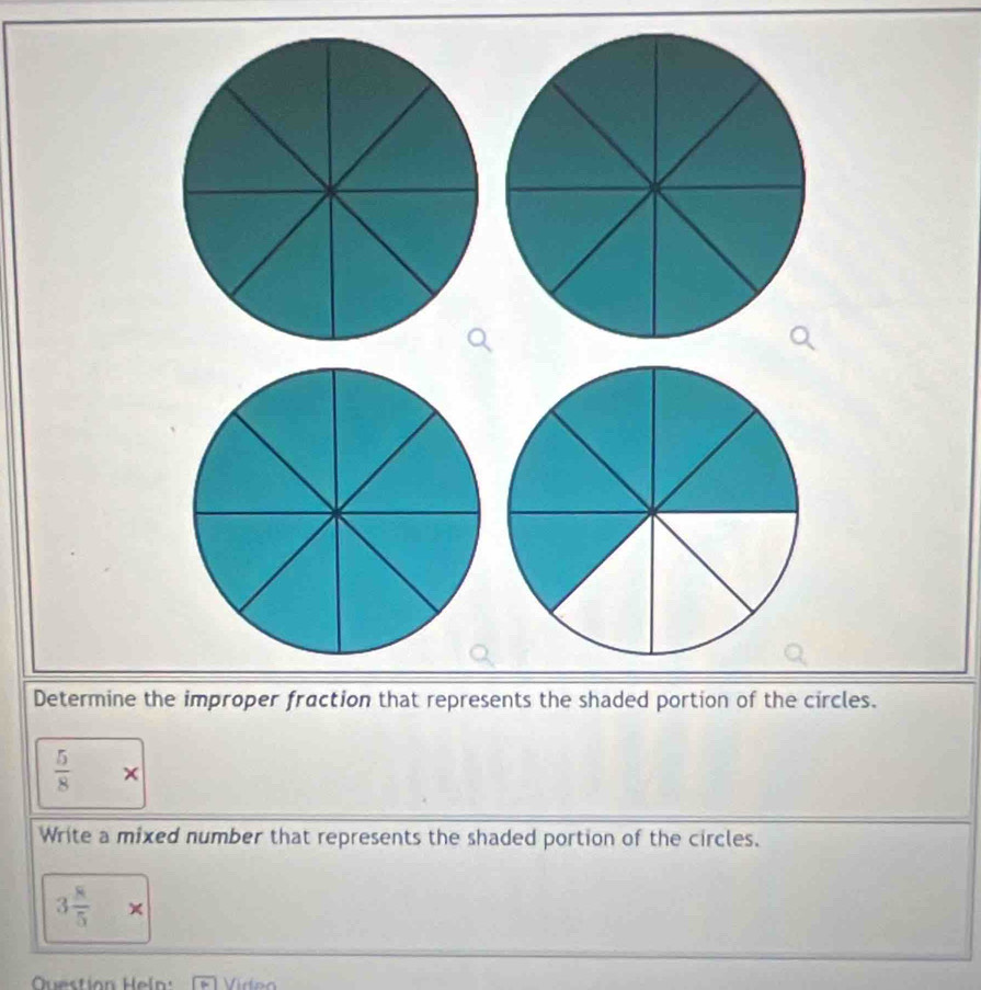 Determine the improper fraction that represents the shaded portion of the circles.
 5/8 *
Write a mixed number that represents the shaded portion of the circles.
3 8/5 *
Question Heln