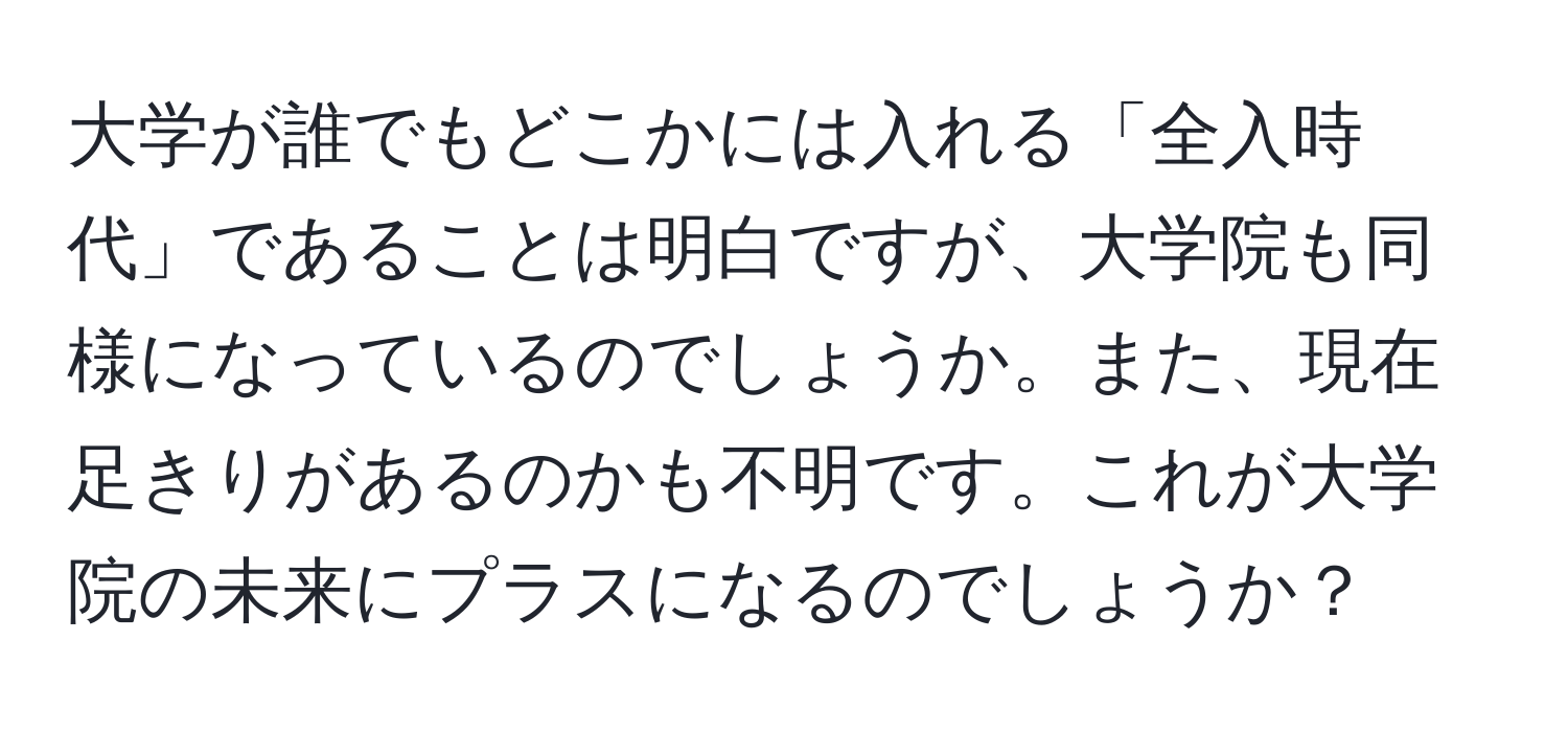 大学が誰でもどこかには入れる「全入時代」であることは明白ですが、大学院も同様になっているのでしょうか。また、現在足きりがあるのかも不明です。これが大学院の未来にプラスになるのでしょうか？