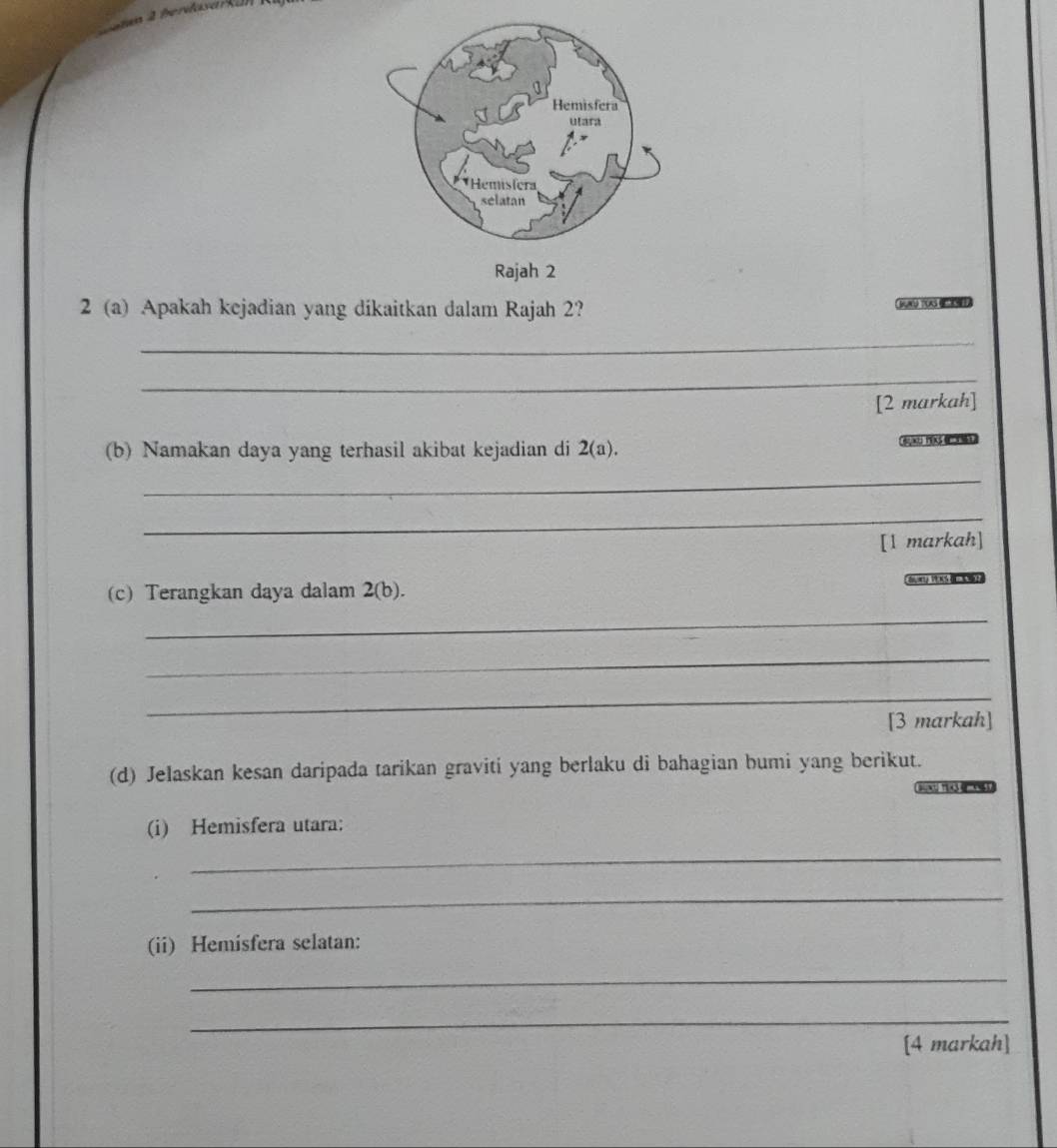 a m 4 berdasark a
2 (a) Apakah kejadian yang dikaitkan dalam Rajah 2? 
_ 
_ 
[2 markah] 
(b) Namakan daya yang terhasil akibat kejadian di 2(a). 
_ 
_ 
[1 markah] 
na VEKS 
(c) Terangkan daya dalam 2(b) 
_ 
_ 
_ 
[3 markah] 
(d) Jelaskan kesan daripada tarikan graviti yang berlaku di bahagian bumi yang berikut. 
(i) Hemisfera utara: 
_ 
_ 
(ii) Hemisfera selatan: 
_ 
_ 
[4 markah]