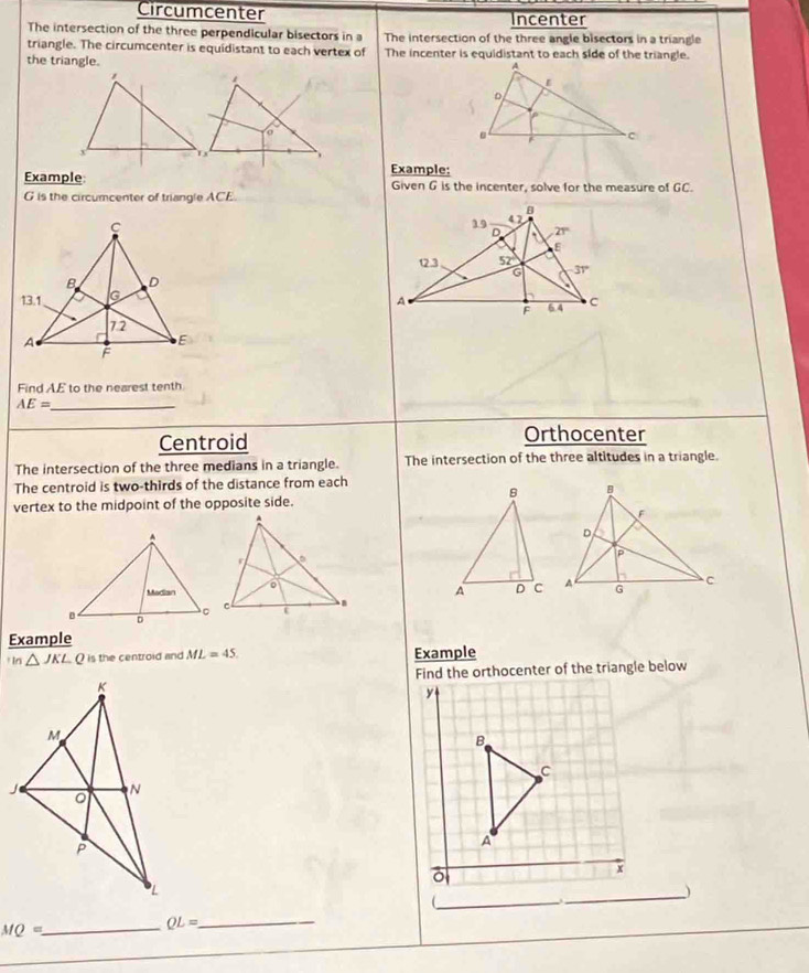 Circumcenter Incenter
The intersection of the three perpendicular bisectors in a The intersection of the three angle bisectors in a triangle
triangle. The circumcenter is equidistant to each vertex of The incenter is equidistant to each side of the triangle.
the triangle.
ExampleExample:
Given G is the incenter, solve for the measure of GC.
G is the circumcenter of triangle ACE
 
 
 
Find AE to the nearest tenth
_ AE=
Centroid
Orthocenter
The intersection of the three medians in a triangle. The intersection of the three altitudes in a triangle.
The centroid is two-thirds of the distance from each
vertex to the midpoint of the opposite side.
Example
In △ JKLC> is the centroid and ML=45 Example
Find the orthocenter of the triangle below
y
B
C
A
x
_)
_(
_ MQ=
QL= _
_