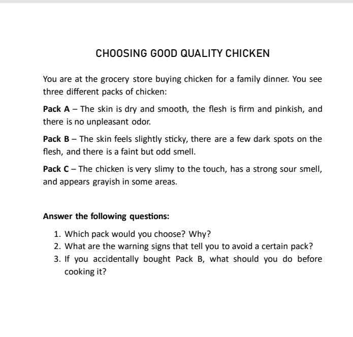 CHOOSING GOOD QUALITY CHICKEN 
You are at the grocery store buying chicken for a family dinner. You see 
three different packs of chicken: 
Pack A - The skin is dry and smooth, the flesh is firm and pinkish, and 
there is no unpleasant odor. 
Pack B - The skin feels slightly sticky, there are a few dark spots on the 
flesh, and there is a faint but odd smell. 
Pack C - The chicken is very slimy to the touch, has a strong sour smell, 
and appears grayish in some areas. 
Answer the following questions: 
1. Which pack would you choose? Why? 
2. What are the warning signs that tell you to avoid a certain pack? 
3. If you accidentally bought Pack B, what should you do before 
cooking it?