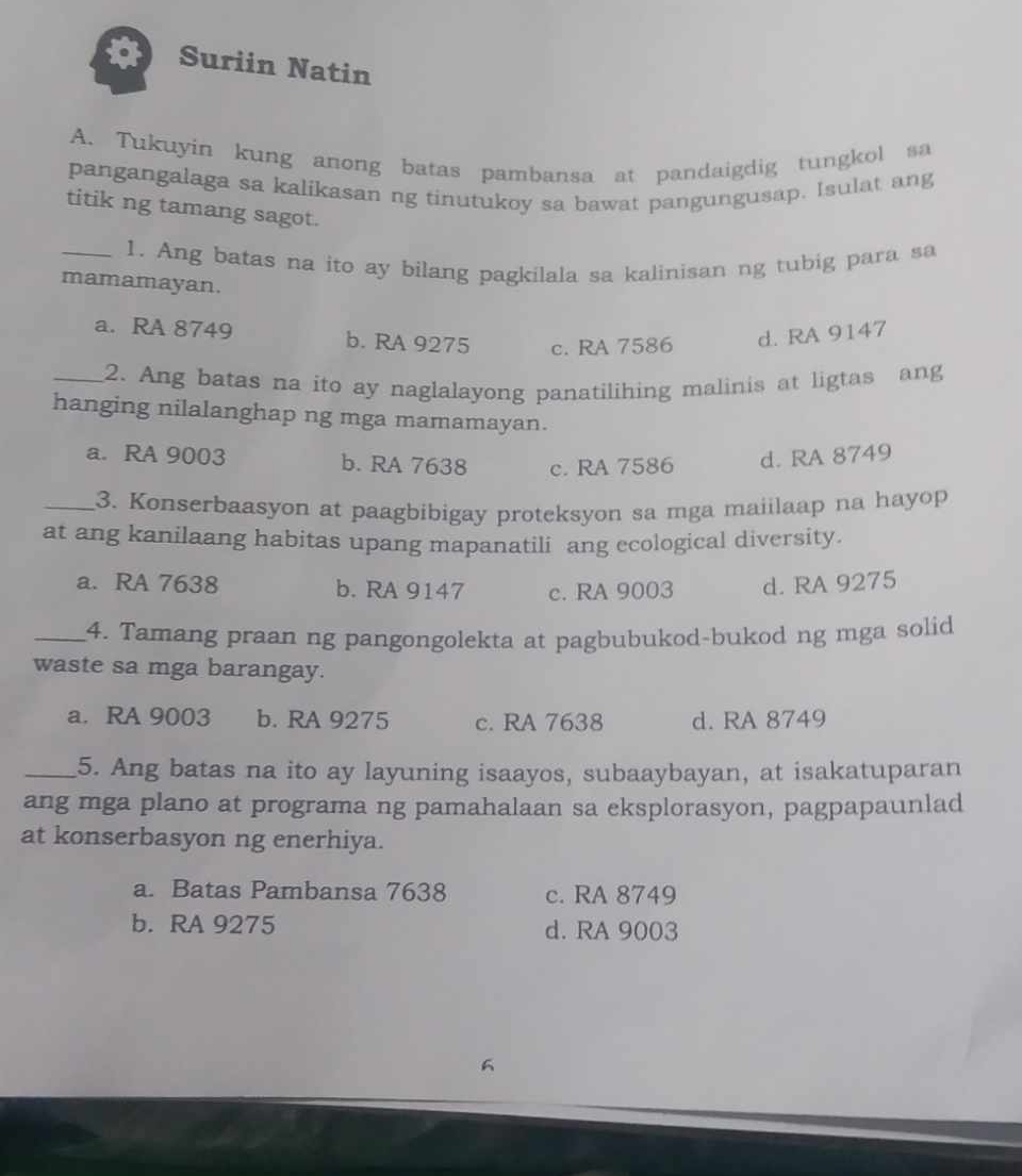 Suriin Natin
A. Tukuyin kung anong batas pambansa at pandaigdig tungkol sa
pangangalaga sa kalikasan ng tinutukoy sa bawat pangungusap. Isulat ang
titik ng tamang sagot.
_1. Ang batas na ito ay bilang pagkilala sa kalinisan ng tubig para sa
mamamayan.
a. RA 8749 b. RA 9275 c. RA 7586 d. RA 9147
_2. Ang batas na ito ay naglalayong panatilihing malinis at ligtas ang
hanging nilalanghap ng mga mamamayan.
a. RA 9003 b. RA 7638 c. RA 7586 d. RA 8749
_3. Konserbaasyon at paagbibigay proteksyon sa mga maiilaap na hayop
at ang kanilaang habitas upang mapanatili ang ecological diversity.
a. RA 7638 b. RA 9147 c. RA 9003 d. RA 9275
_4. Tamang praan ng pangongolekta at pagbubukod-bukod ng mga solid
waste sa mga barangay.
a. RA 9003 b. RA 9275 c. RA 7638 d. RA 8749
_5. Ang batas na ito ay layuning isaayos, subaaybayan, at isakatuparan
ang mga plano at programa ng pamahalaan sa eksplorasyon, pagpapaunlad
at konserbasyon ng enerhiya.
a. Batas Pambansa 7638 c. RA 8749
b. RA 9275 d. RA 9003