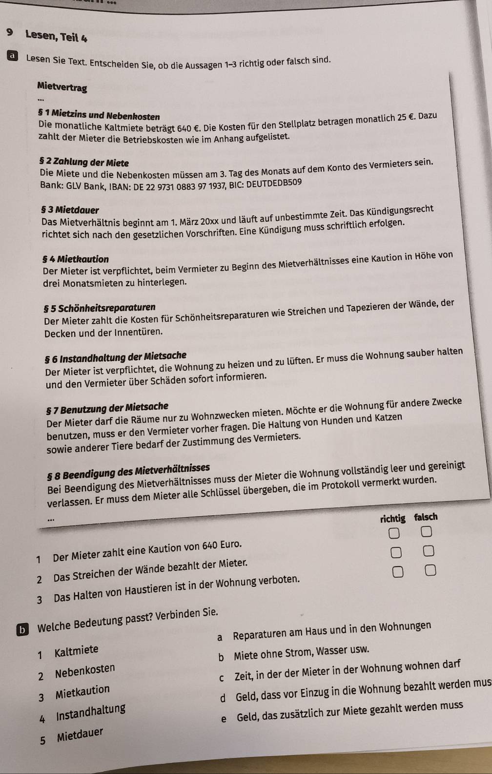 Lesen, Teil 4
a Lesen Sie Text. Entscheiden Sie, ob die Aussagen 1-3 richtig oder falsch sind.
Mietvertrag
§ 1 Mietzins und Nebenkosten
Die monatliche Kaltmiete beträgt 640 €. Die Kosten für den Stellplatz betragen monatlich 25 €. Dazu
zahlt der Mieter die Betriebskosten wie im Anhang aufgelistet.
§ 2 Zahlung der Miete
Die Miete und die Nebenkosten müssen am 3. Tag des Monats auf dem Konto des Vermieters sein.
Bank: GLV Bank, IBAN: DE 22 9731 0883 97 1937, BIC: DEUTDEDB509
§ 3 Mietdauer
Das Mietverhältnis beginnt am 1. März 20xx und läuft auf unbestimmte Zeit. Das Kündigungsrecht
richtet sich nach den gesetzlichen Vorschriften. Eine Kündigung muss schriftlich erfolgen.
§ 4 Mietkaution
Der Mieter ist verpflichtet, beim Vermieter zu Beginn des Mietverhältnisses eine Kaution in Höhe von
drei Monatsmieten zu hinterlegen.
§ 5 Schönheitsreparaturen
Der Mieter zahlt die Kosten für Schönheitsreparaturen wie Streichen und Tapezieren der Wände, der
Decken und der Innentüren.
§ 6 Instandhaltung der Mietsache
Der Mieter ist verpflichtet, die Wohnung zu heizen und zu lüften. Er muss die Wohnung sauber halten
und den Vermieter über Schäden sofort informieren.
§ 7 Benutzung der Mietsache
Der Mieter darf die Räume nur zu Wohnzwecken mieten. Möchte er die Wohnung für andere Zwecke
benutzen, muss er den Vermieter vorher fragen. Die Haltung von Hunden und Katzen
sowie anderer Tiere bedarf der Zustimmung des Vermieters.
§ 8 Beendigung des Mietverhältnisses
Bei Beendigung des Mietverhältnisses muss der Mieter die Wohnung vollständig leer und gereinigt
verlassen. Er muss dem Mieter alle Schlüssel übergeben, die im Protokoll vermerkt wurden.
richtig falsch
1 Der Mieter zahlt eine Kaution von 640 Euro.
2 Das Streichen der Wände bezahlt der Mieter.
3 Das Halten von Haustieren ist in der Wohnung verboten.
b Welche Bedeutung passt? Verbinden Sie.
a Reparaturen am Haus und in den Wohnungen
1 Kaltmiete
b Miete ohne Strom, Wasser usw.
c Zeit, in der der Mieter in der Wohnung wohnen darf
2 Nebenkosten
d Geld, dass vor Einzug in die Wohnung bezahlt werden mus
3 Mietkaution
e Geld, das zusätzlich zur Miete gezahlt werden muss
4 Instandhaltung
5 Mietdauer