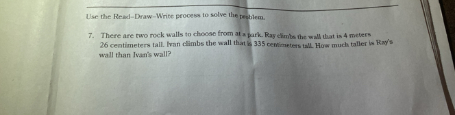 KIPP：BLOOM 
PR IM A R Y Thursday - Math 
Complete the conversion tables.
Meters
2. Kilometers
1. Meters Centimeters
3 
4 
6 
7 
Convert
cm=235m
3._ 
4. 8km205m= _ m
_ 
Add or subtract. 
5. 6m42cm-18cm= _ 
6. 8m72cm+2m43cm= _ 
Use the Read-Draw--Write process to solve the problem. 
7. There are two rock walls to choose from at a park. Ray climbs the wall that is 4 meters
26 centimeters tall. Ivan climbs the wall that is 335 centimeters tall. How much taller is Ray's 
wall than Ivan's wall?