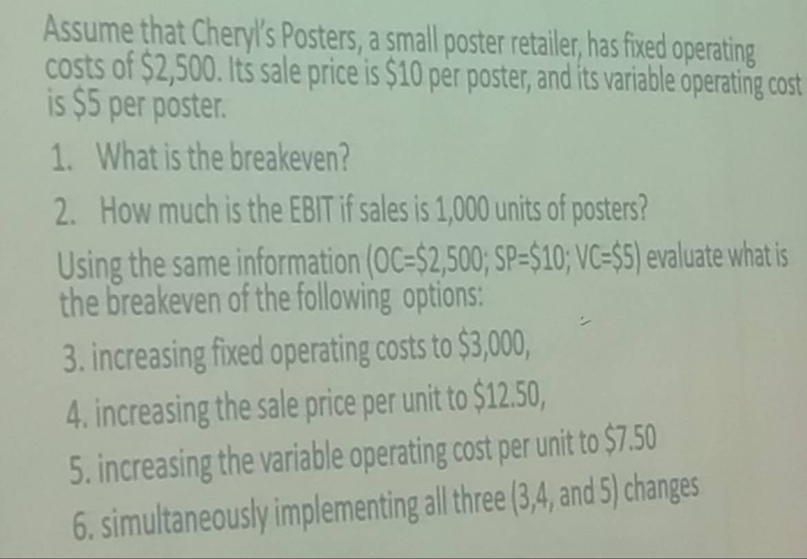 Assume that Cheryl’s Posters, a small poster retailer, has fixed operating 
costs of $2,500. Its sale price is $10 per poster, and its variable operating cost 
is $5 per poster. 
1. What is the breakeven? 
2. How much is the EBIT if sales is 1,000 units of posters? 
Using the same information OC=$2,500; SP=$10; VC=$5) evaluate what is 
the breakeven of the following options: 
3. increasing fixed operating costs to $3,000, 
4. increasing the sale price per unit to $12.50, 
5. increasing the variable operating cost per unit to $7.50
6. simultaneously implementing all three (3, 4, and 5) changes