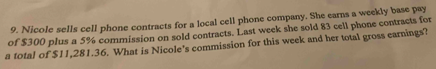 Nicole sells cell phone contracts for a local cell phone company. She earns a weekly base pay 
of $300 plus a 5% commission on sold contracts. Last week she sold 83 cell phone contracts for 
a total of $11,281.36. What is Nicole’s commission for this week and her total gross earnings?