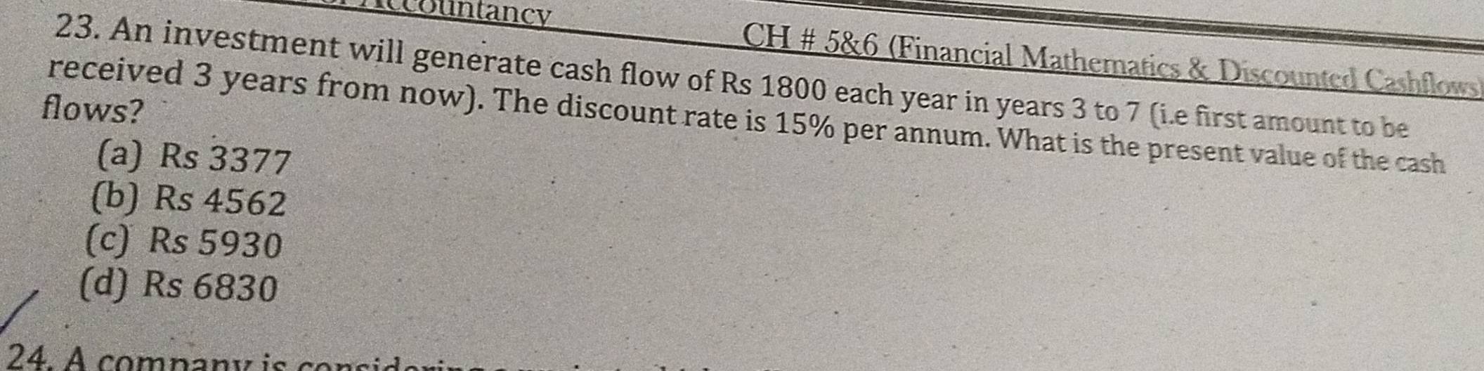 Accountancy *CH # 5&6 (Financial Mathematics & Discounted Cashflows)
23. An investment will generate cash flow of Rs 1800 each year in years 3 to 7 (i.e first amount to be
flows?
received 3 years from now). The discount rate is 15% per annum. What is the present value of the cash
(a) Rs 3377
(b) Rs 4562
(c) Rs 5930
(d) Rs 6830
24. A company is