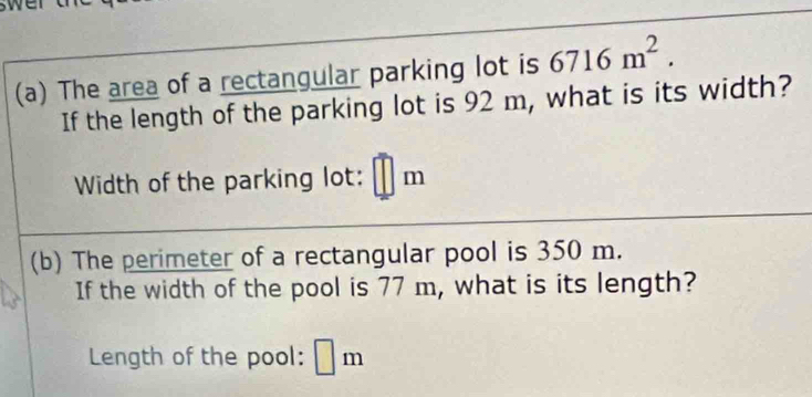 swen 
(a) The area of a rectangular parking lot is 6716m^2. 
If the length of the parking lot is 92 m, what is its width? 
Width of the parking lot: m
(b) The perimeter of a rectangular pool is 350 m. 
If the width of the pool is 77 m, what is its length? 
Length of the pool: m