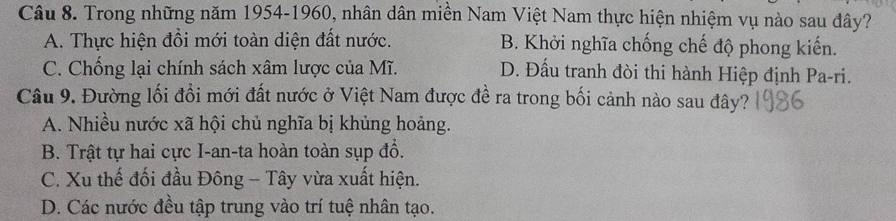 Trong những năm 1954-1960, nhân dân miền Nam Việt Nam thực hiện nhiệm vụ nào sau đây?
A. Thực hiện đồi mới toàn diện đất nước. B. Khởi nghĩa chống chế độ phong kiến.
C. Chống lại chính sách xâm lược của Mĩ.
D. Đấu tranh đòi thi hành Hiệp định Pa-ri.
Câu 9. Đường lối đổi mới đất nước ở Việt Nam được đề ra trong bối cảnh nào sau đây?
A. Nhiều nước xã hội chủ nghĩa bị khủng hoảng.
B. Trật tự hai cực I-an-ta hoàn toàn sụp đổ.
C. Xu thế đối đầu Đông - Tây vừa xuất hiện.
D. Các nước đều tập trung vào trí tuệ nhân tạo.