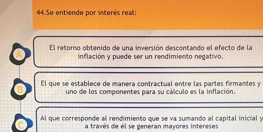 Se entiende por interés real:
El retorno obtenido de una inversión descontando el efecto de la
A
inflación y puede ser un rendimiento negativo.
B El que se establece de manera contractual entre las partes firmantes y
uno de los componentes para su cálculo es la inflación.
Al que corresponde al rendimiento que se va sumando al capital inicial y
C
a través de él se generan mayores intereses