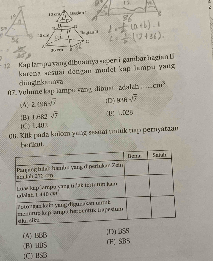 a
T
10 cm Bagian I 2
Kap lampu yang dibuatnya seperti gambar bagian II
karena sesuai dengan model kap lampu yang
diinginkannya.
07. Volume kap lampu yang dibuat adalah …. cm^3
(A) 2.496sqrt(7)
(D) 936sqrt(7)
(B) 1.682sqrt(7)
(E) 1.028
(C) 1.482
08. Klik pada kolom yang sesuai untuk tiap pernyataan
berikut.
(A) BBB (D) BSS
(B) BBS (E) SBS
(C) BSB