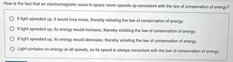 How is the fact that an electromagnetic wave in space never speeds up consistent with the law of conservation of energy?
If light speeded up, it would lose mass, thereby violating the law of conservation of energy.
If light speeded up, its energy would increase, thereby violating the law of conservation of energy.
If light speeded up, its energy would decrease, thereby violating the law of conservation of energy.
Light contains no energy at all speeds, so its speed is always consistent with the law of conservation of energy.