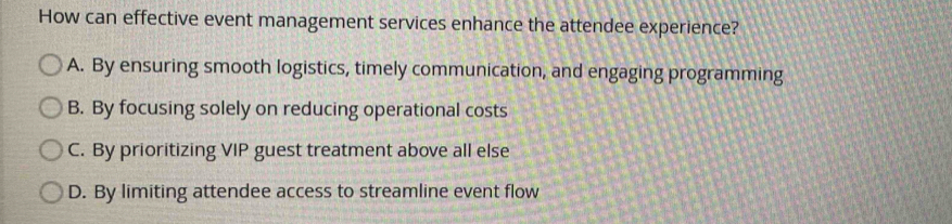 How can effective event management services enhance the attendee experience?
A. By ensuring smooth logistics, timely communication, and engaging programming
B. By focusing solely on reducing operational costs
C. By prioritizing VIP guest treatment above all else
D. By limiting attendee access to streamline event flow