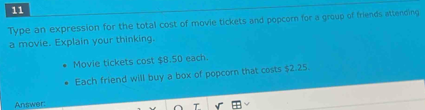 Type an expression for the total cost of movie tickets and popcorn for a group of friends attending 
a movie. Explain your thinking. 
Movie tickets cost $8.50 each. 
Each friend will buy a box of popcorn that costs $2.25. 
Answer: