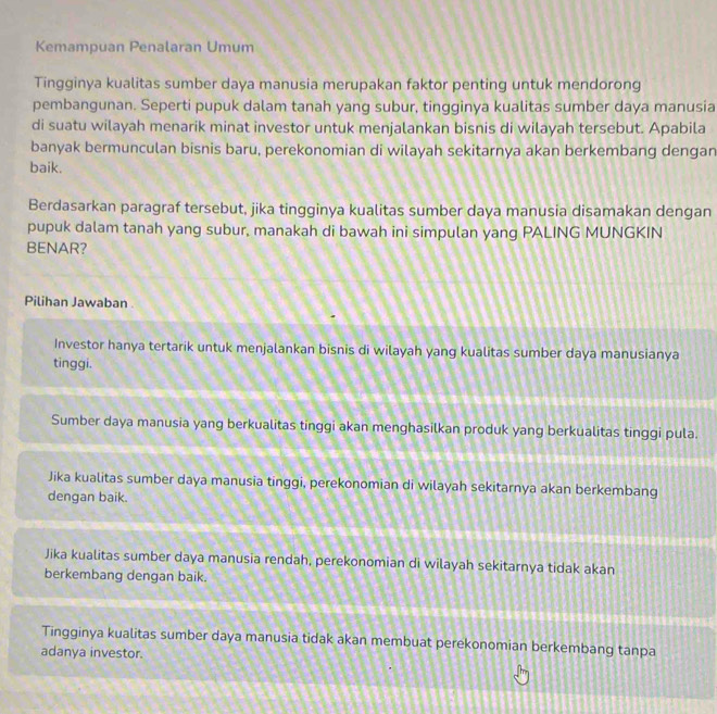 Kemampuan Penalaran Umum
Tingginya kualitas sumber daya manusia merupakan faktor penting untuk mendorong
pembangunan. Seperti pupuk dalam tanah yang subur, tingginya kualitas sumber daya manusia
di suatu wilayah menarik minat investor untuk menjalankan bisnis di wilayah tersebut. Apabila
banyak bermunculan bisnis baru, perekonomian di wilayah sekitarnya akan berkembang dengan
baik.
Berdasarkan paragraf tersebut, jika tingginya kualitas sumber daya manusia disamakan dengan
pupuk dalam tanah yang subur, manakah di bawah ini simpulan yang PALING MUNGKIN
BENAR?
Pilihan Jawaban .
Investor hanya tertarik untuk menjalankan bisnis di wilayah yang kualitas sumber daya manusianya
tinggi.
Sumber daya manusia yang berkualitas tinggi akan menghasilkan produk yang berkualitas tinggi pula.
Jika kualitas sumber daya manusia tinggi, perekonomian di wilayah sekitarnya akan berkembang
dengan baik.
Jika kualitas sumber daya manusia rendah, perekonomian di wilayah sekitarnya tidak akan
berkembang dengan baik.
Tingginya kualitas sumber daya manusia tidak akan membuat perekonomian berkembang tanpa
adanya investor.