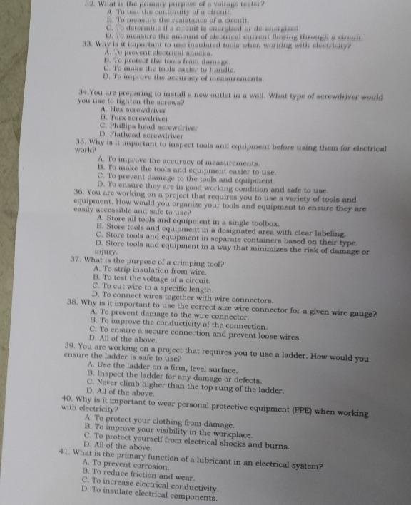 What is the primary purposs of a voltags tester?
A. To test the continuity of a circuit.
B. To measure the resistancs of a circuit.
C. To determine if a circuit is energized or de-energized.
D. To measure the amount of electrical current flowing through a cirsuit
33. Why is it important to use insulated tools when working with electricity?
A. To prevent electrical shocks.
1. To protect the tools from damage.
C. To make the tools casier to handle.
D. To improve the accuracy of measurements.
34.You are preparing to install a new outiet in a wall. What type of screwdriver would
you use to tighten the screwa?
A. Hex screwdriver
B. Torx screwdriver
C. Phillips head screwdriver
D. Flathead screwdriver
work? 35. Why is it important to inspect tools and equipment before using them for electrical
A. To improve the accuracy of measurements.
B. To make the tools and equipment easier to use.
C. To prevent damage to the tools and equipment.
D. To ensure they are in good working condition and safe to use.
36. You are working on a project that requires you to use a variety of tools and
equipment. How would you organize your tools and equipment to ensure they are
easily accessible and safe to use?
A. Store all tools and equipment in a single toolbox.
B. Store tools and equipment in a designated area with clear labeling.
C. Store tools and equipment in separate containers based on their type.
D. Store tools and equipment in a way that minimizes the risk of damage or
injury.
37. What is the purpose of a crimping tool?
A. To strip insulation from wire.
B. To test the voltage of a circuit.
C. To cut wire to a specific length.
D. To connect wires together with wire connectors.
38. Why is it important to use the correct size wire connector for a given wire gauge?
A. To prevent damage to the wire connector.
B. To improve the conductivity of the connection.
C. To ensure a secure connection and prevent loose wires.
D. All of the above.
39. You are working on a project that requires you to use a ladder. How would you
ensure the ladder is safe to use?
A. Use the ladder on a firm, level surface.
B. Inspect the ladder for any damage or defects.
C. Never climb higher than the top rung of the ladder.
D. All of the above.
with electricity? 40. Why is it important to wear personal protective equipment (PPE) when working
A. To protect your clothing from damage.
B. To improve your visibility in the workplace.
C. To protect yourself from electrical shocks and burns.
D. All of the above.
41. What is the primary function of a lubricant in an electrical system?
A. To prevent corrosion.
B. To reduce friction and wear.
C. To increase electrical conductivity.
D. To insulate electrical components.