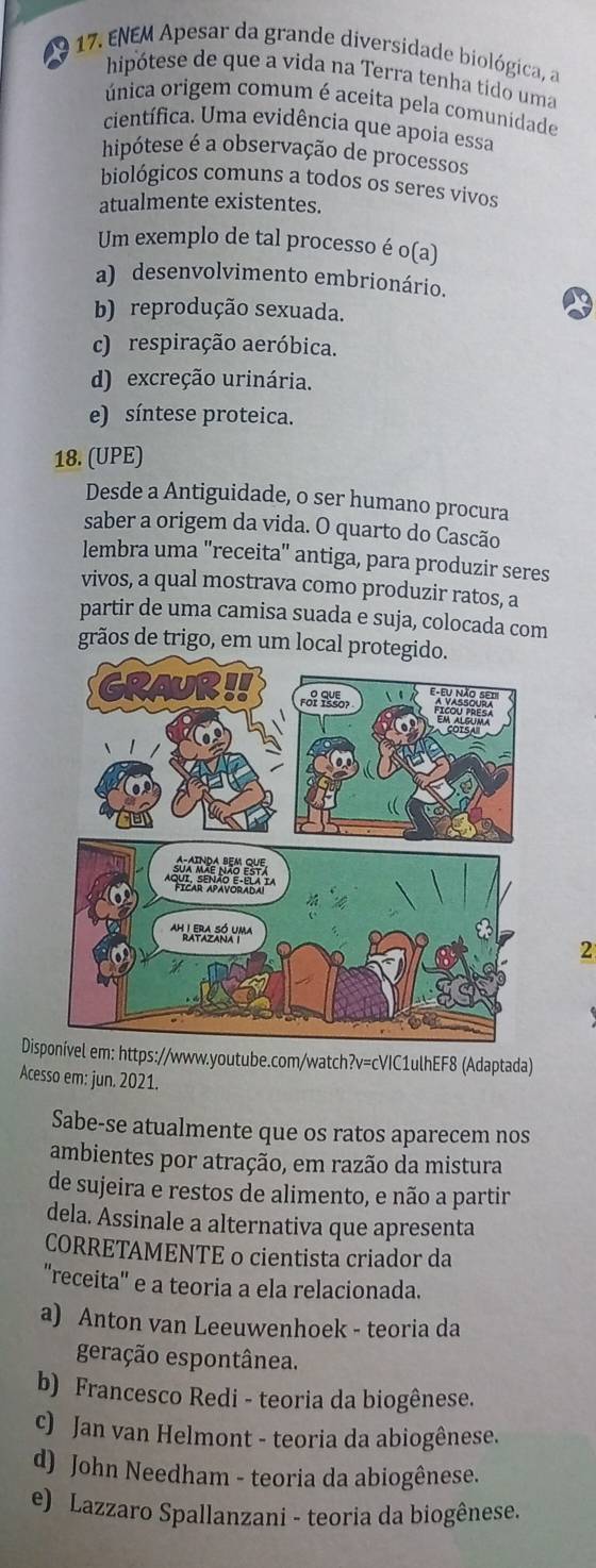 a  17. ENEM Apesar da grande diversidade biológica, a
hipótese de que a vida na Terra tenha tido uma
única origem comum é aceita pela comunidade
científica. Uma evidência que apoia essa
hipótese é a observação de processos
biológicos comuns a todos os seres vivos
atualmente existentes.
Um exemplo de tal processo é o(a)
a) desenvolvimento embrionário.
b) reprodução sexuada.
c) respiração aeróbica.
d) excreção urinária.
e) síntese proteica.
18. (UPE)
Desde a Antiguidade, o ser humano procura
saber a origem da vida. O quarto do Cascão
lembra uma "receita" antiga, para produzir seres
vivos, a qual mostrava como produzir ratos, a
partir de uma camisa suada e suja, colocada com
grãos de trigo, em um local protegido.
2
Disp em: https://www.youtube.com/watch?v=cVIC1ulhEF8 (Adaptada)
Acesso em: jun. 2021.
Sabe-se atualmente que os ratos aparecem nos
ambientes por atração, em razão da mistura
de sujeira e restos de alimento, e não a partir
dela. Assinale a alternativa que apresenta
CORRETAMENTE o cientista criador da
''receita' e a teoria a ela relacionada.
a) Anton van Leeuwenhoek - teoria da
geração espontânea.
b) Francesco Redi - teoria da biogênese.
c) Jan van Helmont - teoria da abiogênese.
d) John Needham - teoria da abiogênese.
e) Lazzaro Spallanzani - teoria da biogênese.