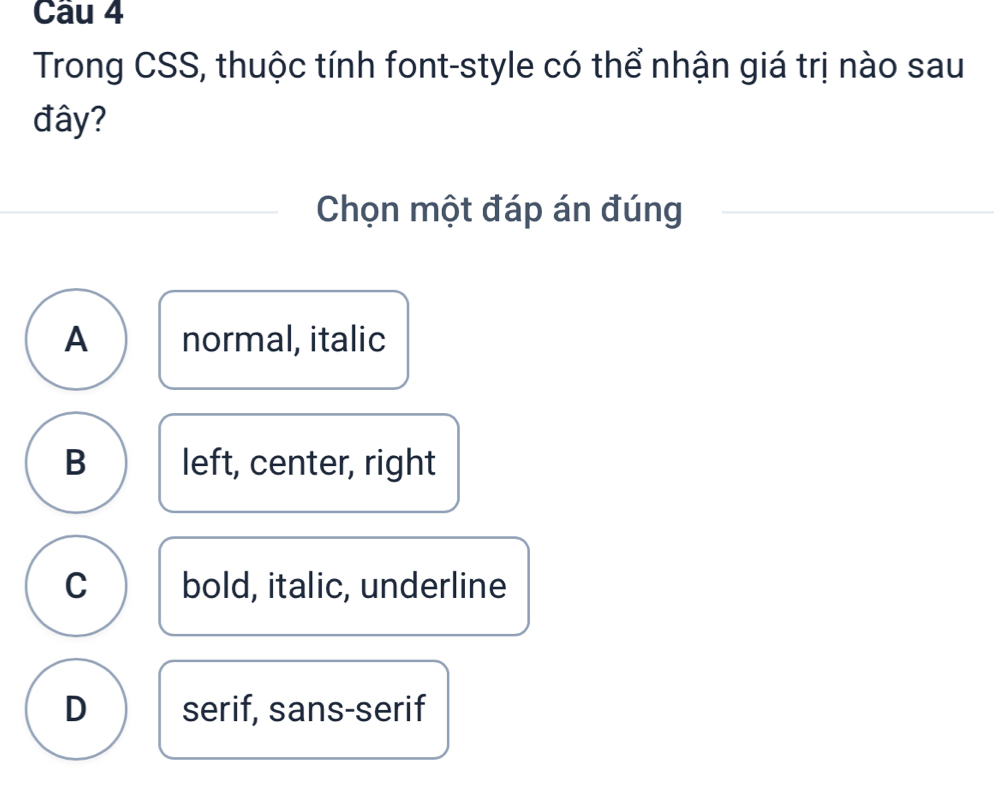 Trong CSS, thuộc tính font-style có thể nhận giá trị nào sau
đây?
Chọn một đáp án đúng
A normal, italic
B left, center, right
C bold, italic, underline
D serif, sans-serif