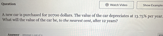 Question Watch Video Show Example 
A new car is purchased for 20700 dollars. The value of the car depreciates at 1 % a 75% per year
What will the value of the car be, to the nearest cent, after 12 years? 
Answer Attempt 1 out of 2