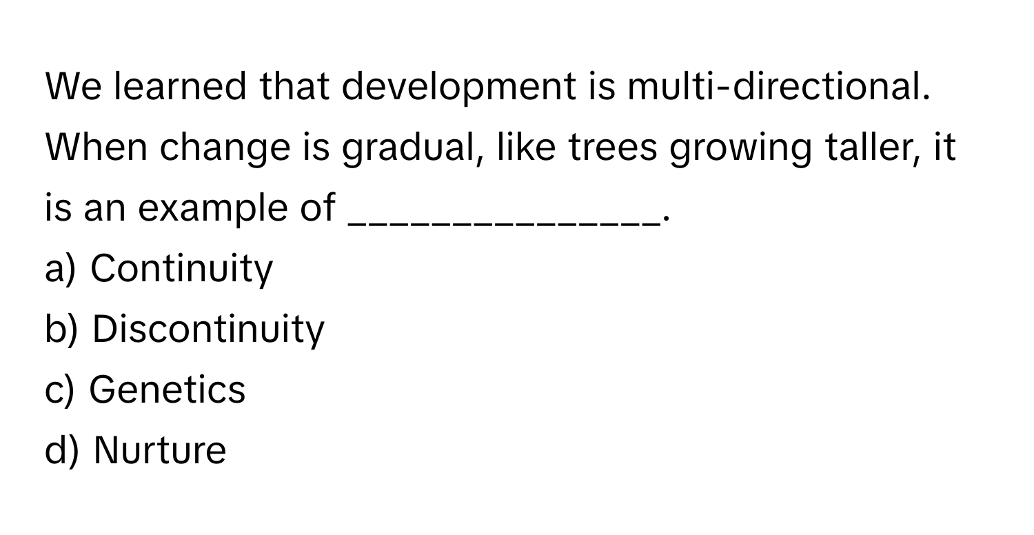 We learned that development is multi-directional. When change is gradual, like trees growing taller, it is an example of _______________.

a) Continuity 
b) Discontinuity 
c) Genetics 
d) Nurture