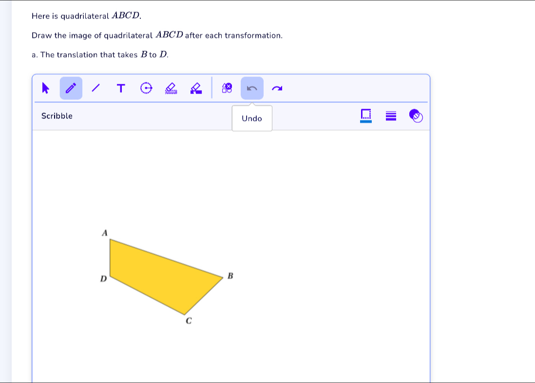 Here is quadrilateral ABCD. 
Draw the image of quadrilateral ABCD after each transformation. 
a. The translation that takes B to D. 
T 
Scribble Undo