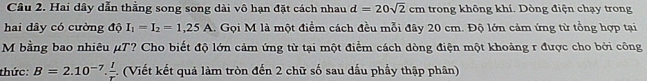 Hai dây dẫn thằng song song dài vô hạn đặt cách nhau d=20sqrt(2)cm trong không khí. Dòng điện chạy trong 
hai dây có cường độ I_1=I_2=1,25A 1. Gọi M là một điểm cách đều mỗi đây 20 cm. Độ lớn cảm ứng từ tổng hợp tại 
M bằng bao nhiêu μT? Cho biết độ lớn cảm ứng từ tại một điểm cách dòng điện một khoảng r được cho bởi công 
thức: B=2.10^(-7). I/r  1 (Viết kết quả làm tròn đến 2 chữ số sau dấu phầy thập phân)