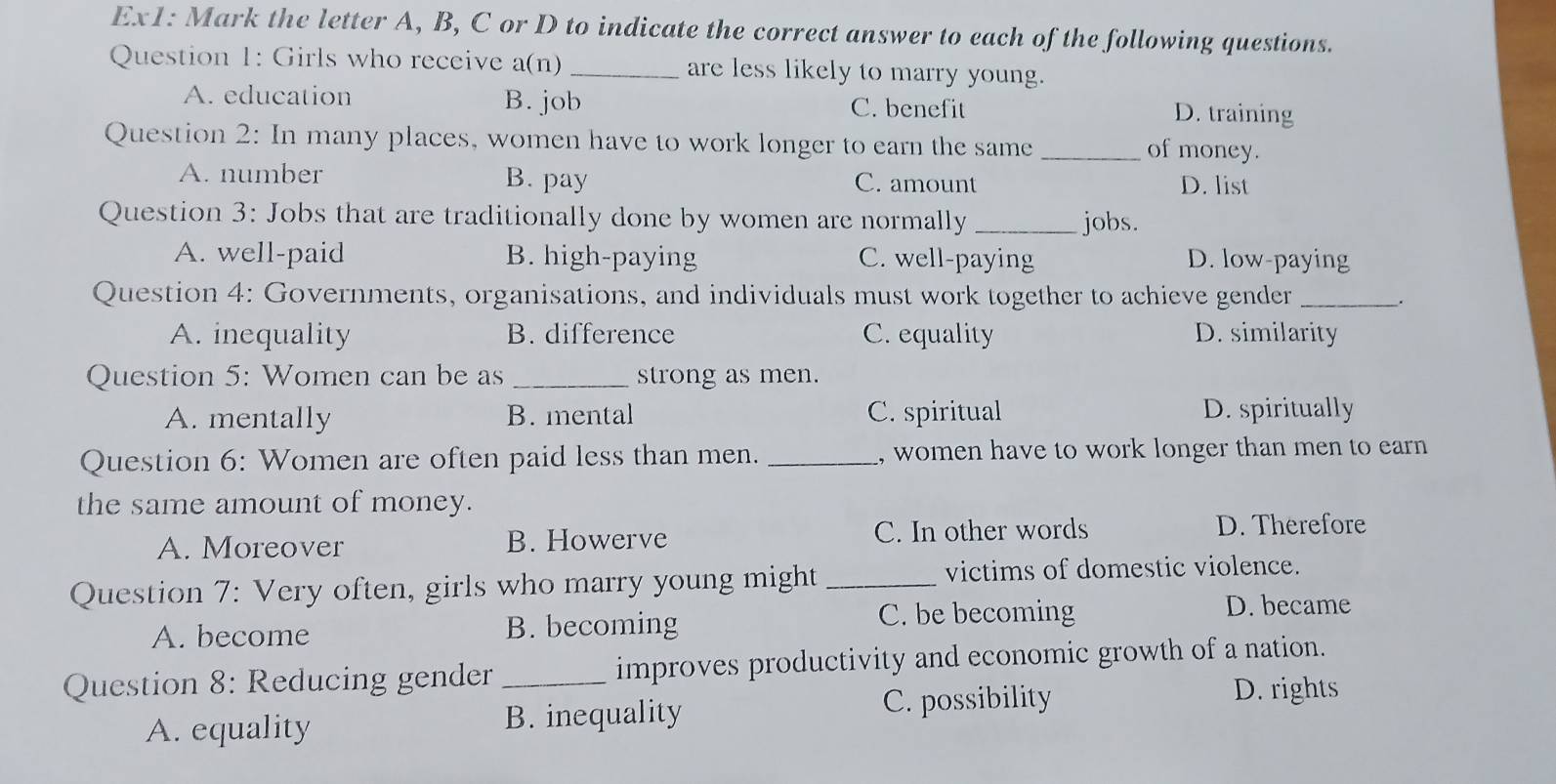 Ex1: Mark the letter A, B, C or D to indicate the correct answer to each of the following questions.
Question 1: Girls who receive a(n) _are less likely to marry young.
A. education B. job C. benefit D. training
Question 2: In many places, women have to work longer to earn the same_
of money.
A. number B. pay C. amount D. list
Question 3: Jobs that are traditionally done by women are normally _jobs.
A. well-paid B. high-paying C. well-paying D. low-paying
Question 4: Governments, organisations, and individuals must work together to achieve gender __.
A. inequality B. difference C. equality D. similarity
Question 5: Women can be as _strong as men.
A. mentally B. mental C. spiritual D. spiritually
Question 6: Women are often paid less than men. _, women have to work longer than men to earn 
the same amount of money.
A. Moreover B. Howerve C. In other words D. Therefore
Question 7: Very often, girls who marry young might_ victims of domestic violence.
A. become B. becoming C. be becoming
D. became
Question 8: Reducing gender _improves productivity and economic growth of a nation.
D. rights
A. equality B. inequality
C. possibility