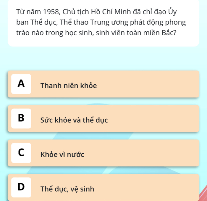 Từ năm 1958, Chủ tịch Hồ Chí Minh đã chỉ đạo Ủy
ban Thể dục, Thể thao Trung ương phát động phong
trào nào trong học sinh, sinh viên toàn miền Bắc?
A Thanh niên khỏe
B Sức khỏe và thể dục
C Khỏe vì nước
D₹ Thể dục, vệ sinh