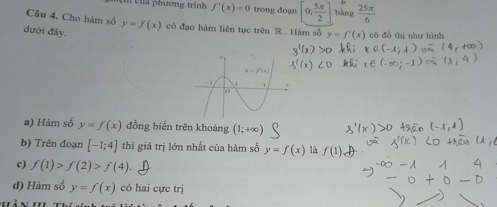 ệ   của phương trình f'(x)=0 trong đoạn [0; 5π /2 ] bằng  25π /6 
Câu 4. Cho hàm số y=f(x) có đạo hàm liên tục trên R . Hàm số y=f'(x) có đồ thị như hình
dưới đây.
a) Hàm số y=f(x) đồng biến trên khoảng (1;+∈fty )
b) Trên đoạn [-1;4] thì giá trị lớn nhất của hàm số y=f(x) là f(1)
c) f(1)>f(2)>f(4).
d) Hàm số y=f(x) có hai cực trị
hàn i