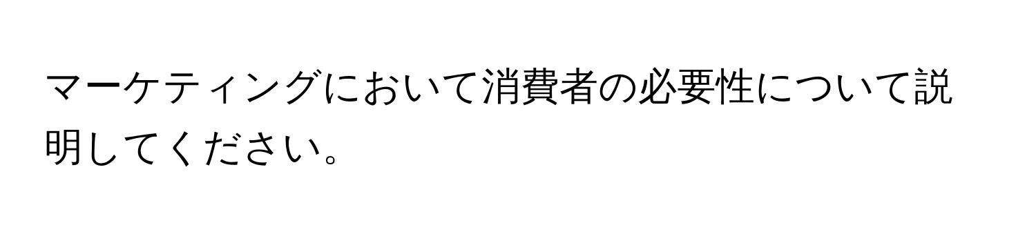 マーケティングにおいて消費者の必要性について説明してください。