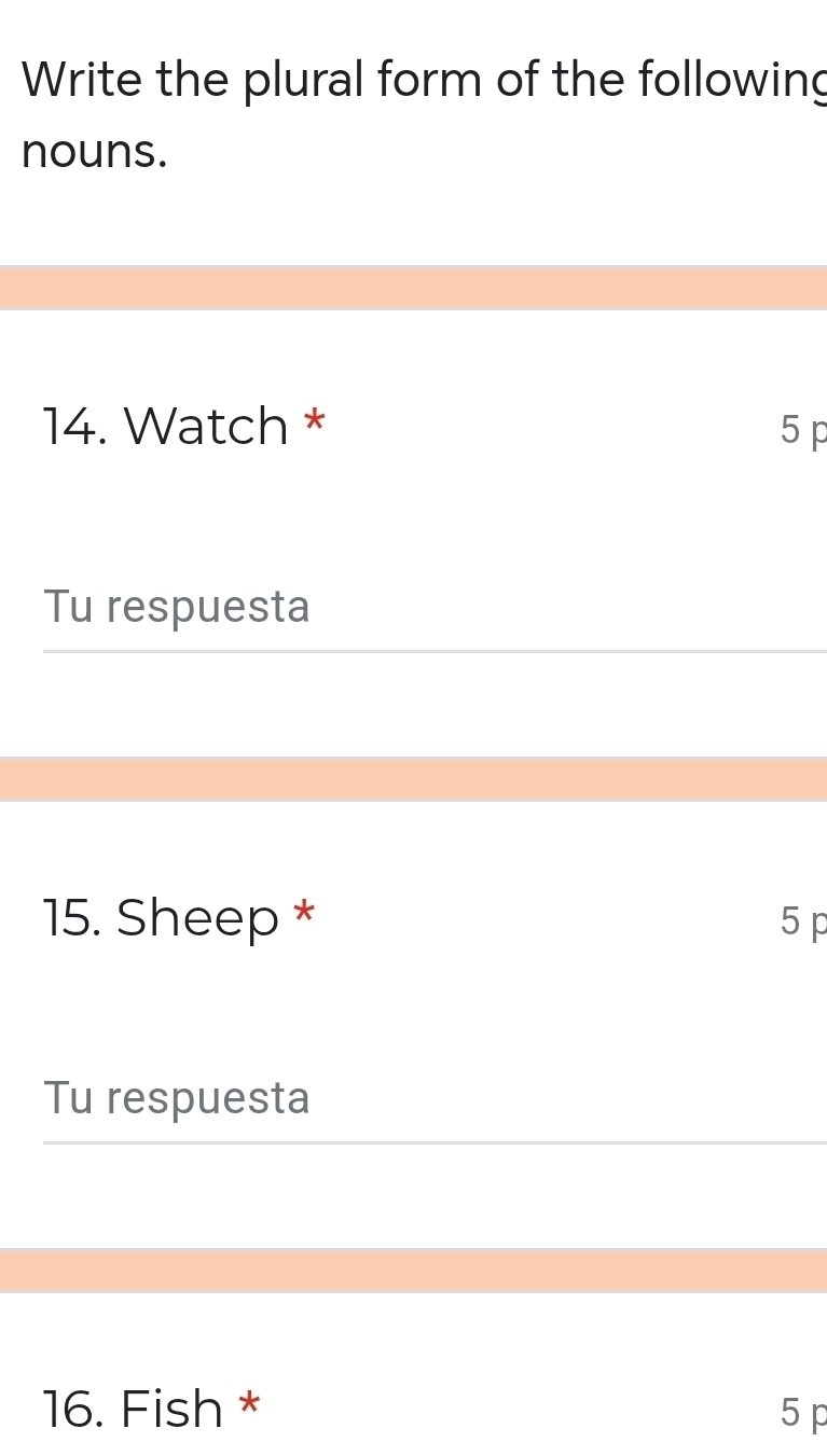 Write the plural form of the following 
nouns. 
14. Watch * 5 p 
Tu respuesta 
15. Sheep * 5 p
Tu respuesta 
16. Fish * 5 p