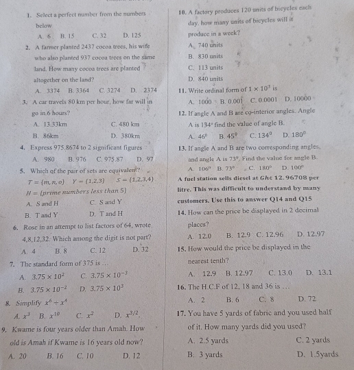 Select a perfect number from the numbers 10. A factory produces 120 units of bicyeles each
below
A. 6 B. 15 C. 32 D. 125 day. how many units of bicycles will it
produce in a week?
2. A farmer planted 2437 cocoa trees, his wife △ 740 units
who also planted 937 cocoa trees on the same B. 830 units
land. How many cocoa trees are planted C. 113 units
altogether on the land? D. 840 units
A. 3374 B. 3364 C. 3274 D. 2374 11. Write ordinal form of 1* 10^3 is
3. A car travels 80 km per hour, how far will in A. 1000 B. 0.001 C. 0.0001 D. 10000
go in 6 hours? 12. If angle A and B are co-interior angles. Angle
A. 13.33km C. 480 km A is 134° find the value of angle B.
B. 86km D. 380km A. 46° B. 45° C. 134° D. 180°
4. Express 975.8674 to 2 significant figures 13. If angle A and B are two corresponding angles.
A. 980 B. 976 C. 975.87 D. 97 and angle A is 73° Find the value for angle B
5. Which of the pair of sets are equivalent? A. 106° B. 73° C. 180° D. 100°
T= m,n,o Y= 1,2,3 S= 1,2,3,4 A fuel station sells diesel at Ghc 12. 96708 per
H= [prime numbers less than 5] litre. This was difficult to understand by many
A. S and H C. S and Y customers. Use this to answer Q14 and Q15
B. T and Y D. T and H 14. How can the price be displayed in 2 decimal
6. Rose in an attempt to list factors of 64, wrote places?
4,8,12,32: Which among the digit is not part? A. 12.0 B. 12.9 C. 12,96 D. 12.97
A. 4 B. 8 C. 12 D. 32 15. How would the price be displayed in the
7. The standard form of 375 is … nearest tenth?
A. 3.75* 10^2 C. 3.75* 10^(-3) A. 12.9 B. 12.97 C. 13.0 D. 13.1
B. 3.75* 10^(-2) D. 3.75* 10^3 16. The H.C.F of 12. 18 and 36 is …
8. Simplify x^6/ x^4 A. 2 B. 6 C. 8 D. 72
A. x^3 B. x^(10) C. x^2 D. x^(3/2). 17. You have 5 yards of fabric and you used half
9. Kwame is four years older than Amah. How of it. How many yards did you used?
old is Amah if Kwame is 16 years old now? A. 2.5 yards C. 2 yards
A. 20 B. 16 C. 10 D. 12 B. 3 yards D. 1.5yards