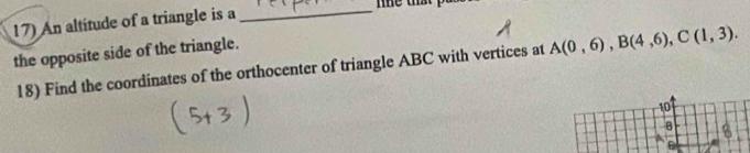 An altitude of a triangle is a_ 
the opposite side of the triangle. 
18) Find the coordinates of the orthocenter of triangle ABC with vertices at A(0,6), B(4,6), C(1,3). 
10
8