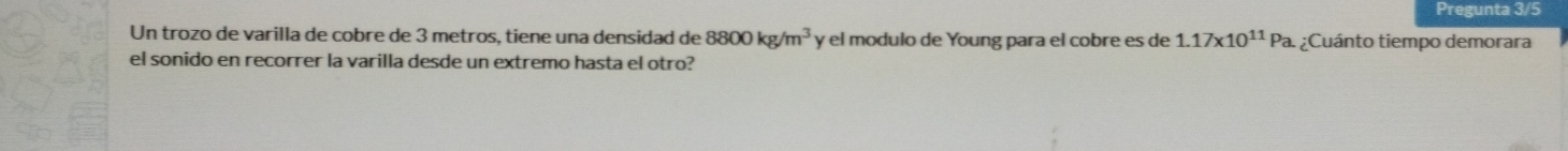 Pregunta 3/5 
Un trozo de varilla de cobre de 3 metros, tiene una densidad de 8800kg/m^3 y el modulo de Young para el cobre es de 1.17* 10^(11)Pa. ; :Cuánto tiempo demorara 
el sonido en recorrer la varilla desde un extremo hasta el otro?