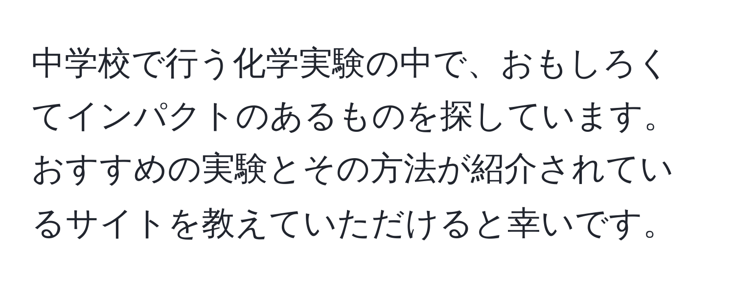 中学校で行う化学実験の中で、おもしろくてインパクトのあるものを探しています。おすすめの実験とその方法が紹介されているサイトを教えていただけると幸いです。