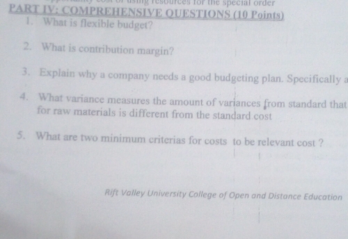 using resources for the special order 
PART IV: COMPREHENSIVE QUESTIONS (10 Points) 
1. What is flexible budget? 
2. What is contribution margin? 
3. Explain why a company needs a good budgeting plan. Specifically a 
4. What variance measures the amount of variances from standard that 
for raw materials is different from the standard cost 
5. What are two minimum criterias for costs to be relevant cost ? 
Rift Valley University College of Open and Distance Education