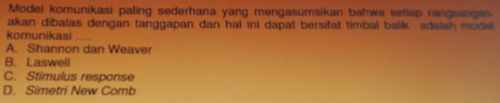 Model komunikasi paling sederhana yang mengasumsikan bahwa setiap rangsangan
akan dibalas dengan tanggapan dan hal ini dapat bersifat timbal balik adalah model
komunikasi ....
A. Shannon dan Weaver
B. Laswell
C. Stimulus response
D. Simetri New Comb