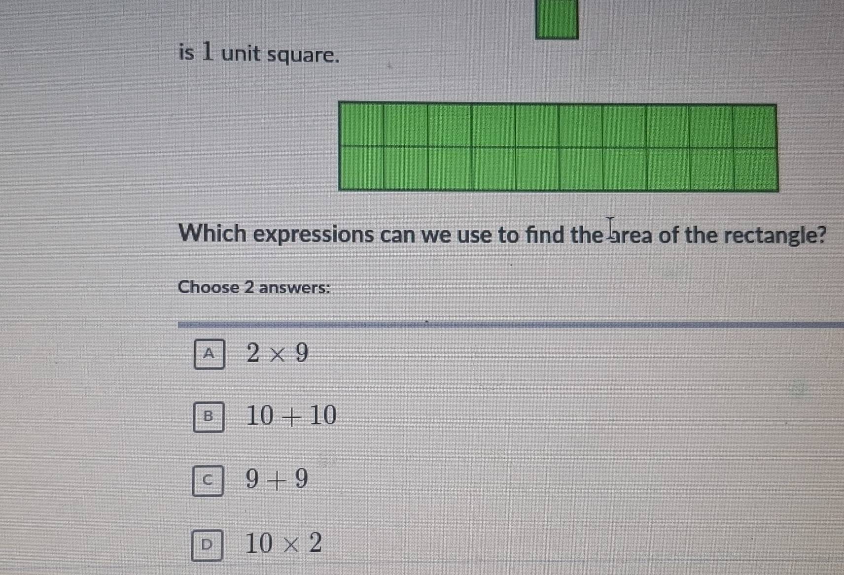 is 1 unit square.
Which expressions can we use to find the area of the rectangle?
Choose 2 answers:
A 2* 9
B 10+10
C 9+9
D 10* 2