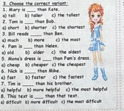 Choose the correct variant:
1. Mary is _than Kate.
a) tall b)taller c) the tallest
2. Tom is _than Bob.
c) the shortest
3. Bill reads _than Ben.
a) much b) more c) the most
4. Pam is_ than Helen.
a) old b) older c) the oldest
5. Mona's dress is _than Pam's dress.
a) cheap b) cheaper c) the cheapest
6. Nick is_ than Mike.
a) fast b) faster c) the fastest
7. Tim is _than his brother.
a) helpful b) more helpful c) the most helpful
8. This text is _than that text.
a) difficult b) more difficult c) the most difficult