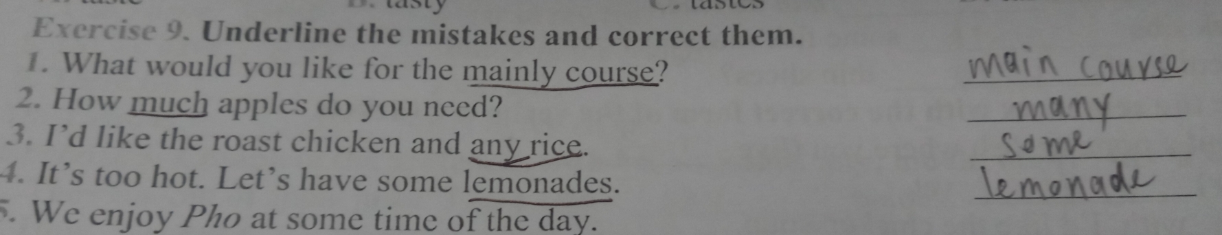 lasty 
Exercise 9. Underline the mistakes and correct them. 
1. What would you like for the mainly course? 
_ 
2. How much apples do you need? 
_ 
3. I’d like the roast chicken and any rice. 
_ 
4. It’s too hot. Let’s have some lemonades. 
_ 
. We enjoy Pho at some time of the day.