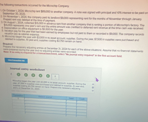 The following transactions occurred for the Microchip Company. 
1. On October 1, 2024, Microchip lent $89,000 to another company. A note was signed with principal and 10% interest to be paid on 
September 30, 2025 
2. On November 1, 2024, the company paid its landlord $9,000 representing rent for the months of November through January. 
Prepaid rent was debited at the time of payment. 
3. On August 1, 2024, collected $15,000 in advance rent from another company that is renting a portion of Microchip's factory. The
$15,000 represents one year's rent and the entire amount was credited to deferred rent revenue at the time cash was received. 
4. Depreciation on office equipment is $5,500 for the year. 
5. Vacation pay for the year that had been earned by employees but not paid to them or recorded is $9,000. The company records 
vacation pay as salaries expense. 
6. Microchip began the year with $3,000 in its asset account, supplies. During the year, $7,500 in supplies were purchased and 
debited to supplies. At year-end, supplles costing $3,750 remain on hand. 
Required: 
Prepere the necessary adjusting entries at December 31, 2024 for each of the above situations. Assume that no financial statements 
were prepared during the year and no adjusting entries were recorded. 
Note. If no entry is required for a transaction/event, select "No Journal entry required" in the first account field. 
View fransaction tel 
Journal entry worksheet 
r 
5 B 
Microchip began the year with $3,000 in its asset account, supplies. During the
year, $7,500 in supplies were purchased and debited to supplies. At year -end, 
entry on December 31: 2024. supplies costing $3.750 remain on hand. Prepare the necessary adjusting