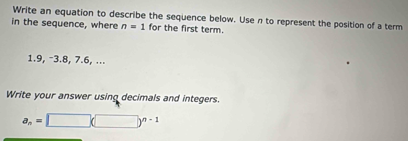 Write an equation to describe the sequence below. Use n to represent the position of a term 
in the sequence, where n=1 for the first term. 
1. 9, -3. 8, 7.6, ... 
Write your answer using decimals and integers.
a_n=□ (□ )^n-1