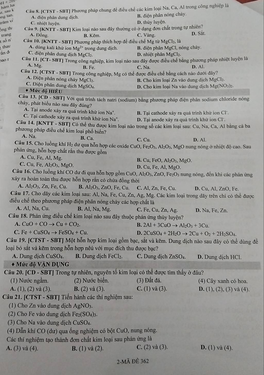 hàm lư
ng tan. u, sau k Câu 8. [CTST - SBT] Phương pháp chung đề điều chế các kim loại Na, Ca, Al trong công nghiệp là
A. điện phân dung dịch. B. điện phân nóng chảy.
trăm về
C. nhiệt luyện. D. thủy luyện.
ông th Câu 9. [KNTT - SBT] Kim loại nào sau đây thường có ở dạng đơn chất trong tự nhiên?
trang A. Đồng. B. Kēm. C. Vàng. D. Sắt.
t số n'  Câu 10. [KNTT - SBT] Phương pháp thích hợp để điều chế Mg từ MgCl_2, , là
thav A. dùng kali khử ion Mg^(2+) trong dung dịch. B. điện phân MgCl, 1, nóng chảy.
ắn d C. điện phân dung dịch MgCl_2. D. nhiệt phân MgCl_2.
ao r Câu 11. [CT- SBT] Trong công nghiệp, kim loại nào sau đây được điều chế bằng phương pháp nhiệt luyện là
A. Mg B. Fe. C. Na. D. Al.
Câu 12. [CTST - SBT] Trong công nghiệp, Mg có thể được điều chế bằng cách nào dưới đây?
A. Điện phân nóng chảy MgCl₂. B. Cho kim loại Zn vào dung dịch Mg Cl2.
C. Điện phân dung dịch MgSO₄. D. Cho kim loai Na vào dung dịch Mg(NO_3)_2
* Mức độ HIÈU
Câu 13. [CD - SBT] Với quá trình tách natri (sodium) bằng phương pháp điện phân sodium chloride nóng
chảy, phát biểu nào sau đây đúng?
A. Tại anode xảy ra quá trình khử ion Na*. B. Tại cathode xảy ra quá trình khử ion Cl.
C. Tại cathode xảy ra quá trình khử ion Na^+. D. Tại anode xảy ra quá trình khử ion Cl.
Câu 14. [KNTT - SBT] Có thể thu được kim loại nào trong số các kim loại sau: Cu, Na, Ca, Al bằng cả ba
phương pháp điều chế kim loại phổ biến?
Na. B. Ca. C. Cu. D. Al.
Câu 15. Cho luồng khí H₂ dư qua hỗn hợp các oxide CuO. Fe_2O_3,Al_2O_3,MgO nung nóng ở nhiệt độ cao. Sau
phản ứng, hỗn hợp chất rắn thu được gồm
A. Cu, Fe, Al, Mg.
B. Cu,FeO,Al_2O_3,MgO.
C. Cu, Fe, Al_2O_3,MgO.
D. Cu,Fe,Al,MgO.
Câu 16. Cho luồng khí CO dư đi qua hỗn hợp gồm CuO,Al_2O_3,ZnO,Fe_2O_3 nung nóng, đến khi các phản ứng
xảy ra hoàn toàn thu được hỗn hợp rắn có chứa đồng thời
A. Al_2O_3,Zn,Fe, Cu B. Al_2O_3,ZnO,Fe,Cu. C. Al,Zn,Fe,Cu. D. Cu, Al, ZnO, Fe.
Câu 17. Cho dãy các kim loại sau: Al,Na,Fe,Cu,Zn,Ag, Mg. Các kim loại trong dãy trên chi có thể được
điều chế theo phương pháp điện phân nóng chảy các hợp chất là
A. Al, Na, Cu. B. AI,Na,Mg J C. Fe. Cu,Zn,A g. D. Na, Fe, Zn.
Câu 18. Phản ứng điều chế kim loại nào sau đây thuộc phản ứng thủy luyện?
A. CuO+COto Cu+CO_2. B. 2Al+3CuOto Al_2O_3+3Cu.
C. Fe+CuSO_4to FeSO_4+Cu. D. 2CuSO_4+2H_2Oto 2Cu+O_2+2H_2SO_4.
Câu 19. [CTST - SBT] Một hỗn hợp kim loại gồm bạc, sắt và kẽm. Dung dịch nào sau đây có thể dùng đề
loại bỏ sắt và kẽm trong hỗn hợp nêú với mục đích thu được bạc?
A. Dung dịch CuSO_4. B. Dung dịch FeCl_2. C. Dung dịch ZnSO_4. D. Dung dịch HCl.
Mức độ VậN DụNG
Câu 20. [CD - SBT] Trong tự nhiên, nguyên tố kim loại có thể được tìm thấy ở đâu?
(1) Nước ngầm. (2) Nước biển. (3) Đất đá. (4) Cây xanh có hoa.
A. (1), (2) và (3). B. (2) va(3). C. (1 va(3). D. (1), (2), (3) và (4).
Câu 21. [CTST - SBT] Tiến hành các thí nghiệm sau:
(1) Cho Zn vào dung dịch AgNO_3.
(2) Cho Fe vào dung dịch Fe_2(SO_4)_3.
(3) Cho Na vào dung dịch CuSO_4.
(4) Dẫn khí CO (dư) qua ống nghiệm có bột CuO, nung nóng.
Các thí nghiệm tạo thành đơn chất kim loại sau phản ứng là
A. (3) và (4). B. (1) và (2) C. (2) va(3) D. (1) và (4).
2-Mã ĐÈ 362