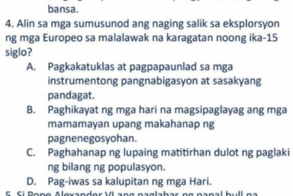 bansa.
4. Alin sa mga sumusunod ang naging salik sa eksplorsyon
ng mga Europeo sa malalawak na karagatan noong ika- 15
siglo?
A. Pagkakatuklas at pagpapaunlad sa mga
instrumentong pangnabigasyon at sasakyang
pandagat.
B. Paghikayat ng mga hari na magsipaglayag ang mga
mamamayan upang makahanap ng
pagnenegosyohan.
C. Paghahanap ng lupaing matitirhan dulot ng paglaki
ng bilang ng populasyon.
D. Pag-iwas sa kalupitan ng mga Hari.
5 Si Pone Alevander VI ang naglahas ng nanal hull na