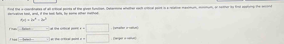 Find the x-coordinates of all critical points of the given function. Determine whether each critical point is a relative maximum, minimum, or neither by first applying the second 
derivative test, and, if the test fails, by some other method.
f(x)=2x^4-2x^3
f has ---Select--- at the critical point x=□. (smaller x -value) 
fhas -Select-= at the critical point x=□. (larger x -value)