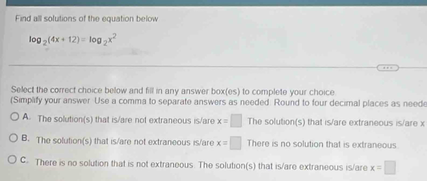 Find all solutions of the equation below
log _2(4x+12)=log _2x^2
Select the correct choice below and fill in any answer box(es) to complete your choice
(Simplify your answer Use a comma to separate answers as needed. Round to four decimal places as neede
A. The solution(s) that is/are not extraneous is/are x=□ The solution(s) that is/are extraneous is/are x
B. The solution(s) that is/are not extraneous is/are x=□ There is no solution that is extraneous.
C There is no solution that is not extraneous. The solution(s) that is/are extraneous is/are x=□