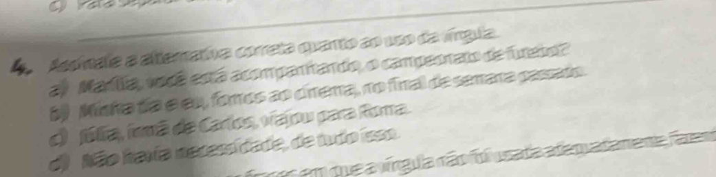 A Asdínala a altemativa correta quanto ao 1so da víngula.
a) Madiía, vodê está acompanhando, o campeonato de futebol
6) Misha día e eu, foros ao cínema, no final de semara passado.
d) fúlia, frmã de Carlos, viajou para Roma.
d) Não havía necessídade, de tudo isso. r em que a vírgula rão foi usada adam adaneta faram