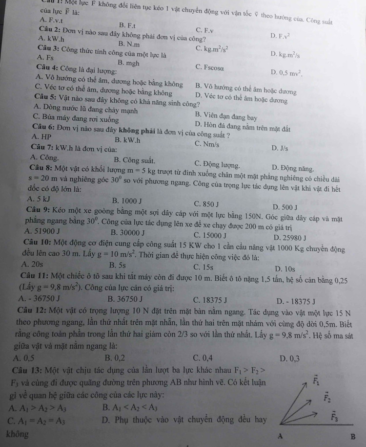 của lực overline F là:
Mu  Một lực F không đổi liên tục kéo 1 vật chuyển động với vận tốc ỹ theo hướng của. Công suất
A. F.v.t B. F.t C. F.v D. F.v^2
Câu 2: Đơn vị nào sau đây không phải đơn vị của công?
A. kW.h B. N.m C. kg.m^2/s^2 D. kg.m^2/s
Câu 3: Công thức tính công của một lực là
A. Fs B. mgh C. Fscosa D. 0,5mv^2.
Câu 4: Công là đại lượng:
A. Vô hướng có thể âm, dương hoặc bằng không B. Vô hướng có thể âm hoặc dương
C. Véc tơ có thể âm, dương hoặc bằng không D. Véc tơ có thể âm hoặc dương
*  Câu 5: Vật nào sau đây không có khả năng sinh công?
A. Dòng nước lũ đang chảy mạnh B. Viên đạn đang bay
C. Búa máy đang rơi xuống D. Hòn đá đang nằm trên mặt đất
Câu 6: Đơn vị nào sau đây không phải là đơn vị của công suất ?
A. HP B. kW.h C. Nm/s D. J/s
Câu 7: kW.h là đơn vị của:
A. Công. B. Công suất. C. Động lượng. D. Động năng.
Câu 8: Một vật có khối lượng m=5 kg trượt từ đỉnh xuống chân một mặt phẳng nghiêng có chiều dài
s=20m và nghiêng góc 30° so với phương ngang. Công của trọng lực tác dụng lên vật khi vật đi hết
đốc có độ lớn là:
A. 5 kJ B. 1000 J C. 850 J D. 500 J
Câu 9: Kéo một xe goòng bằng một sợi dây cáp với một lực bằng 150N. Góc giữa dây cáp và mặt
phẳng ngang bằng 30°. Công của lực tác dụng lên xe để xe chạy được 200 m có giá trị
A. 51900 J B. 30000 J C. 15000 J D. 25980 J
Câu 10: Một động cơ điện cung cấp công suất 15 KW cho 1 cần cầu nâng vật 1000 Kg chuyển động
đều lên cao 30 m. Lấy g=10m/s^2.  Thời gian đề thực hiện công việc đó là:
A. 20s B. 5s C. 15s D. 10s
Câu 11: Một chiếc ô tô sau khi tắt máy còn đi được 10 m. Biết ô tô nặng 1,5 tấn, hệ số cản bằng 0,25
(Lấy g=9,8m/s^2). Công của lực cản có giá trị:
A. - 36750 J B. 36750 J C. 18375 J D. - 18375 J
Câu 12: Một vật có trọng lượng 10 N đặt trên mặt bàn nằm ngang. Tác dụng vào vật một lực 15 N
theo phương ngang, lần thứ nhất trên mặt nhẫn, lần thứ hai trên mặt nhám với cùng độ dời 0,5m. Biết
rằng công toàn phần trong lần thứ hai giảm còn 2/3 so với lần thứ nhất. Lấy g=9,8m/s^2 *. Hệ số ma sát
giữa vật và mặt nằm ngang là:
A. 0,5 B. 0,2 C. 0,4 D. 0,3
Câu 13: Một vật chịu tác dụng của lần lượt ba lực khác nhau F_1>F_2>
F_3 và cùng đi được quãng đường trên phương AB như hình vẽ. Có kết luận
gì về quan hệ giữa các công của các lực này:
A. A_1>A_2>A_3 B. A_1
C. A_1=A_2=A_3 D. Phụ thuộc vào vật chuyền động đều hay
không