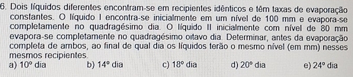 Dois Iíquidos diferentes encontram-se em recipientes idênticos e têm taxas de evaporação
constantes. O líquido I encontra-se inicialmente em um nível de 100 mm e evapora-se
completamente no quadragésimo dia. O líquido II inicialmente com nível de 80 mm
evapora-se completamente no quadragésimo oitavo dia. Determinar, antes da evaporação
completa de ambos, ao final de qual dia os líquidos terão o mesmo nível (em mm) nesses
mesmos recipientes
a) 10° dīa b) 14^o dia c) 18° dia d) 20° dia e) 24° dia